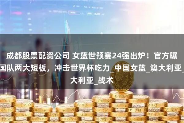 成都股票配资公司 女篮世预赛24强出炉！官方曝出中国队两大短板，冲击世界杯吃力_中国女篮_澳大利亚_战术