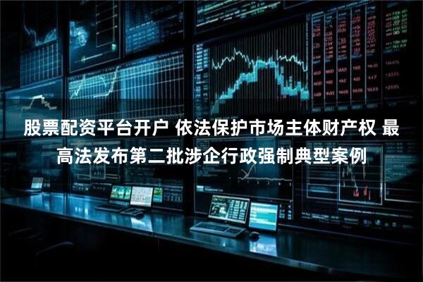 股票配资平台开户 依法保护市场主体财产权 最高法发布第二批涉企行政强制典型案例