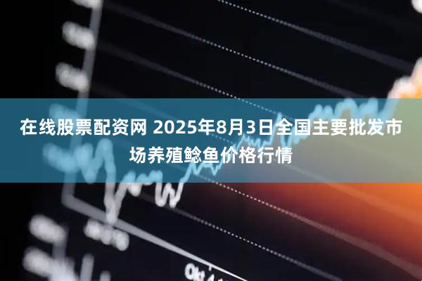在线股票配资网 2025年8月3日全国主要批发市场养殖鲶鱼价格行情