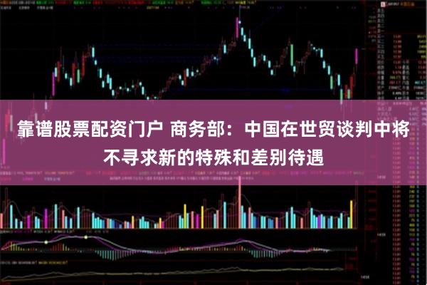 靠谱股票配资门户 商务部：中国在世贸谈判中将不寻求新的特殊和差别待遇