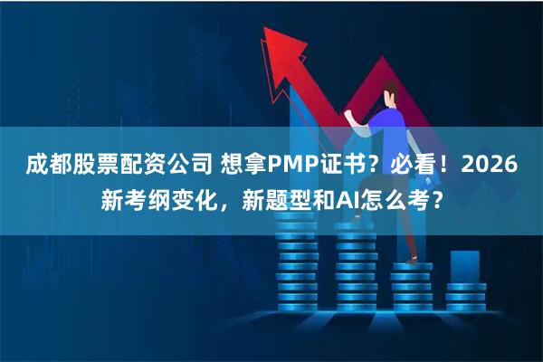 成都股票配资公司 想拿PMP证书？必看！2026新考纲变化，新题型和AI怎么考？