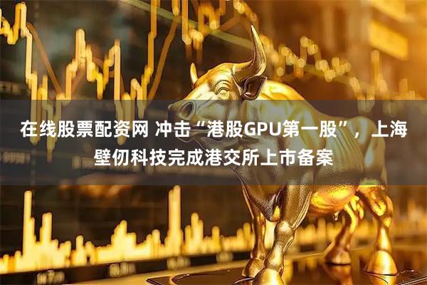 在线股票配资网 冲击“港股GPU第一股”，上海壁仞科技完成港交所上市备案