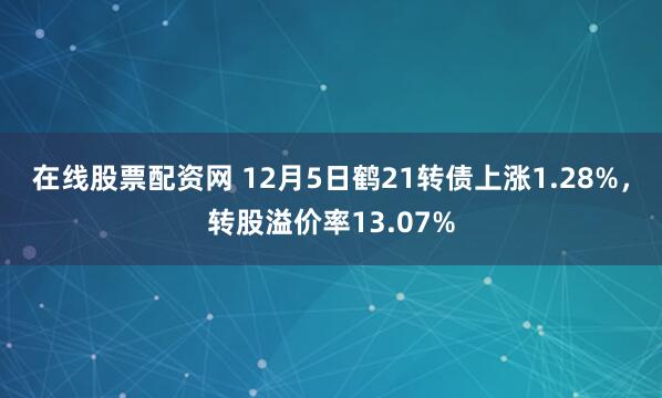 在线股票配资网 12月5日鹤21转债上涨1.28%，转股溢价率13.07%